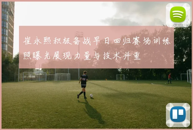 崔永熙积极备战早日回归赛场训练照曝光展现力量与技术并重