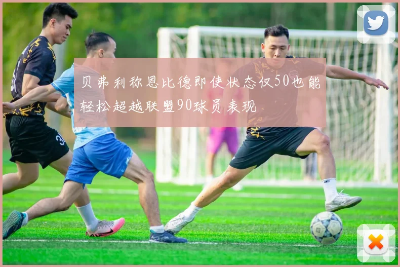 贝弗利称恩比德即使状态仅50也能轻松超越联盟90球员表现