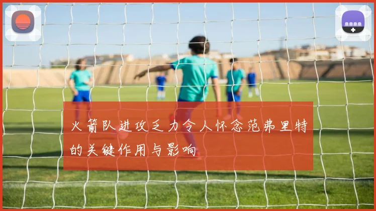 火箭队进攻乏力令人怀念范弗里特的关键作用与影响