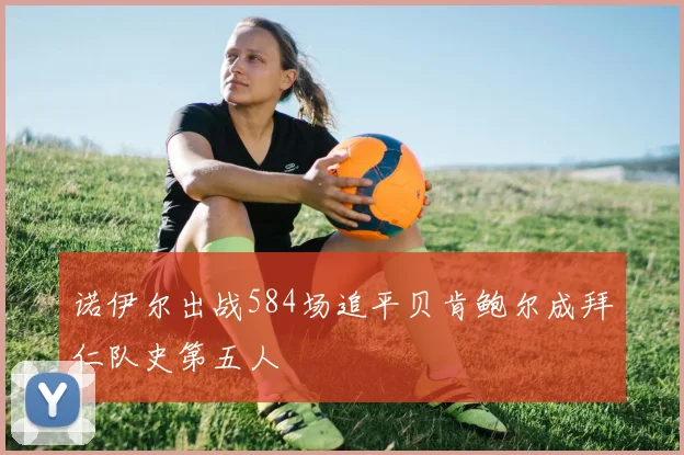 诺伊尔出战584场追平贝肯鲍尔成拜仁队史第五人