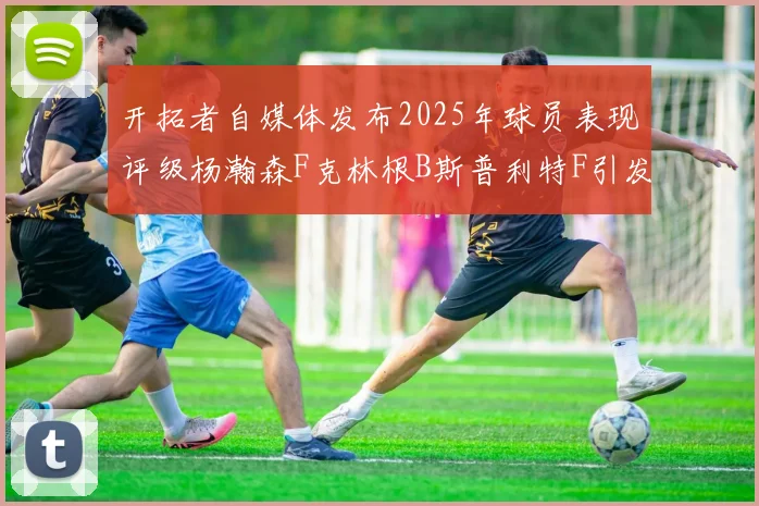 开拓者自媒体发布2025年球员表现评级杨瀚森F克林根B斯普利特F引发热议