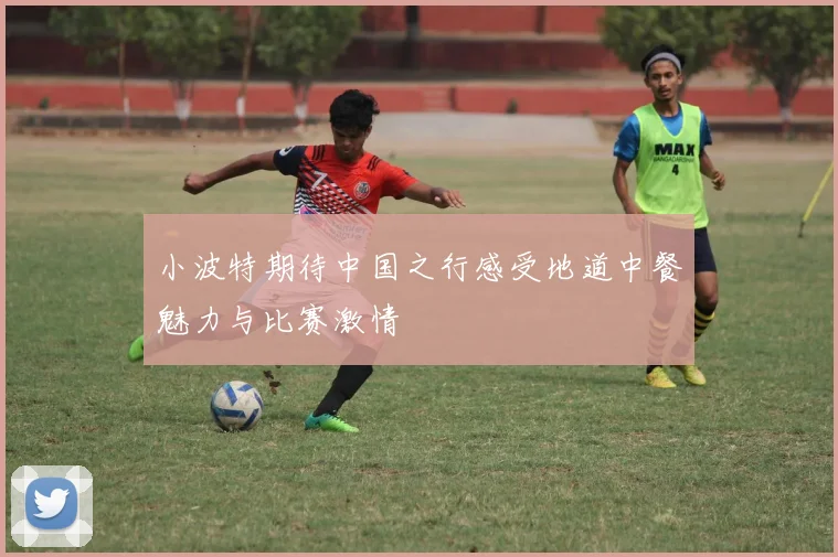 小波特期待中国之行感受地道中餐魅力与比赛激情