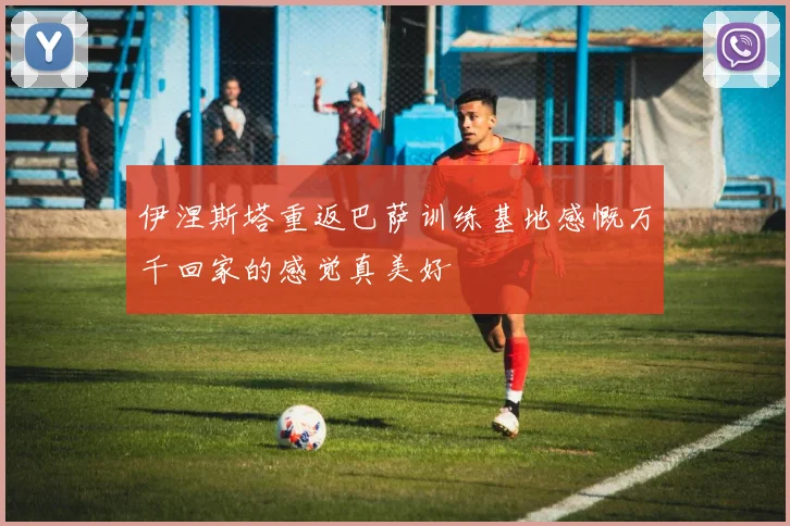 伊涅斯塔重返巴萨训练基地感慨万千回家的感觉真美好