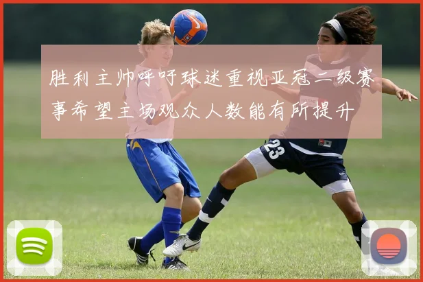 胜利主帅呼吁球迷重视亚冠二级赛事希望主场观众人数能有所提升