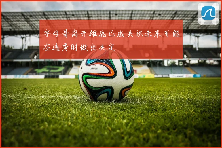字母哥离开雄鹿已成共识未来可能在选秀时做出决定