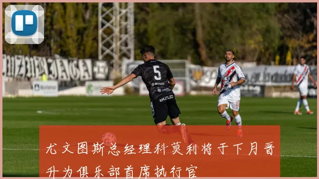 尤文图斯总经理科莫利将于下月晋升为俱乐部首席执行官