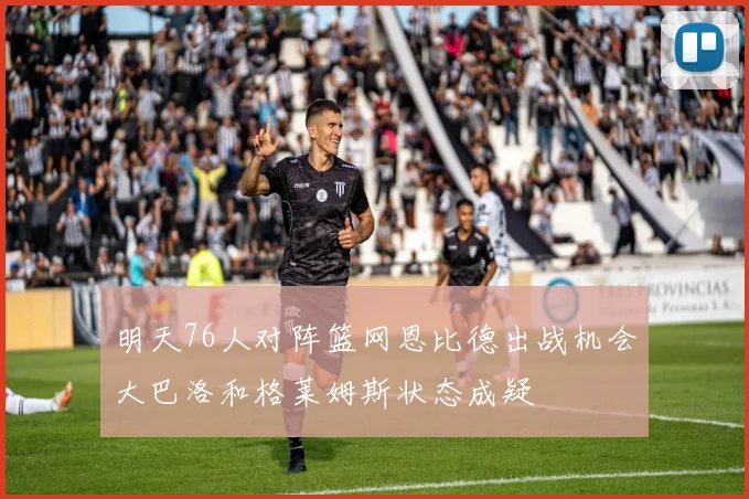明天76人对阵篮网恩比德出战机会大巴洛和格莱姆斯状态成疑