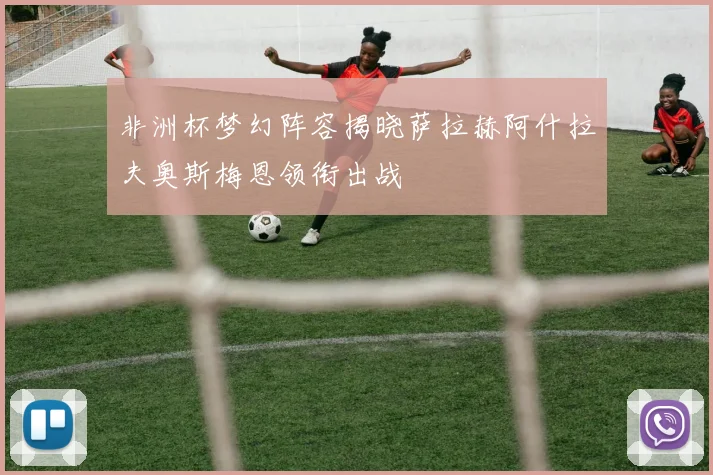 非洲杯梦幻阵容揭晓萨拉赫阿什拉夫奥斯梅恩领衔出战