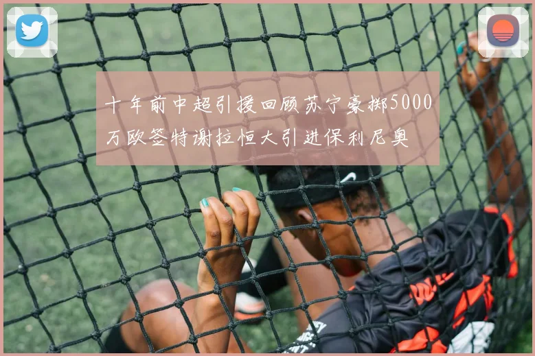 十年前中超引援回顾苏宁豪掷5000万欧签特谢拉恒大引进保利尼奥