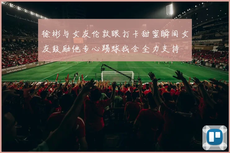 徐彬与女友伦敦眼打卡甜蜜瞬间女友鼓励他专心踢球我会全力支持