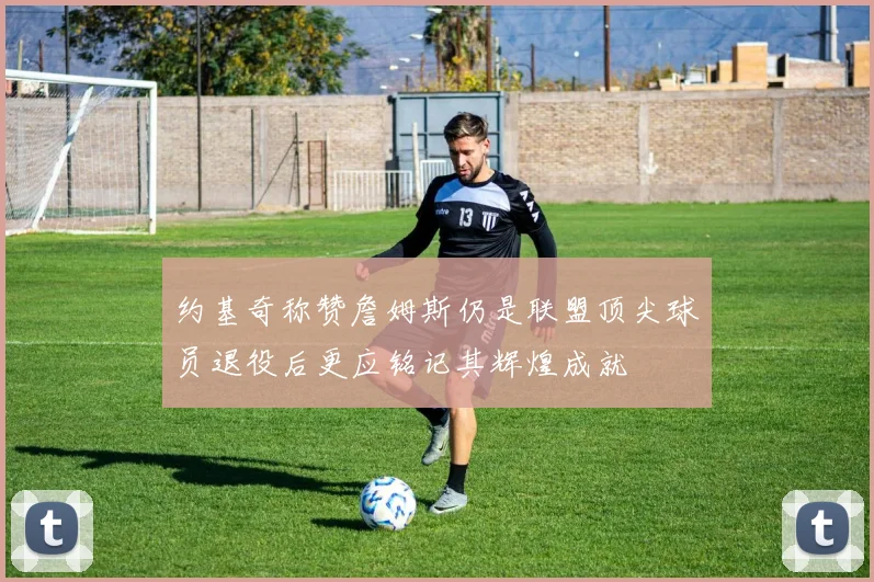 约基奇称赞詹姆斯仍是联盟顶尖球员退役后更应铭记其辉煌成就