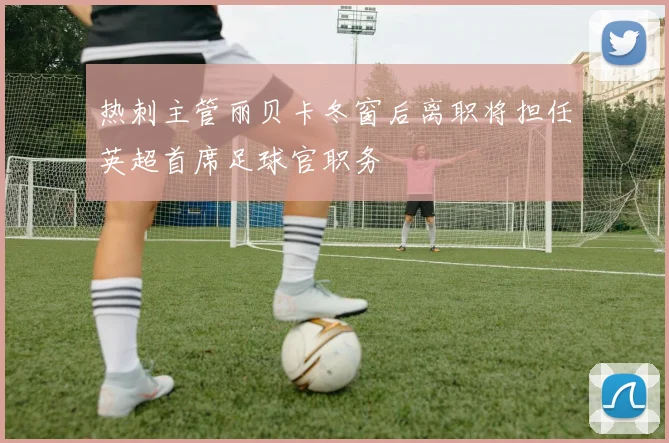 热刺主管丽贝卡冬窗后离职将担任英超首席足球官职务