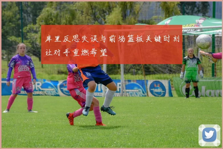 库里反思失误与前场篮板关键时刻让对手重燃希望