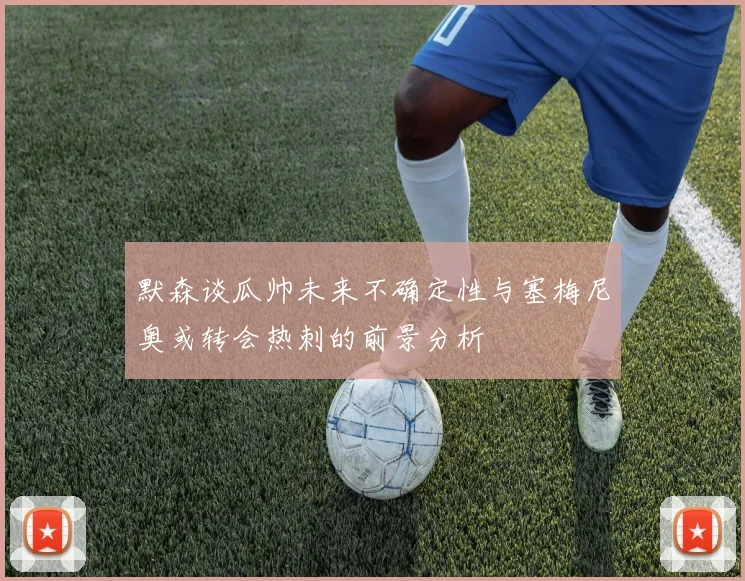 默森谈瓜帅未来不确定性与塞梅尼奥或转会热刺的前景分析