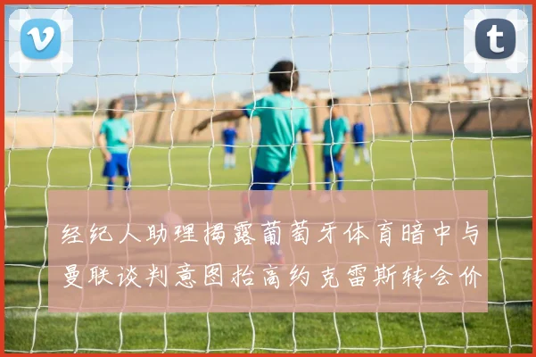经纪人助理揭露葡萄牙体育暗中与曼联谈判意图抬高约克雷斯转会价格