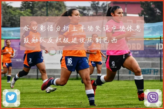 谷口彰悟分析上半场失误中场休息鼓励队友积极进攻压制巴西