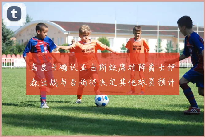 乌度卡确认亚当斯缺席对阵爵士伊森出战与否尚待决定其他球员预计均能参赛