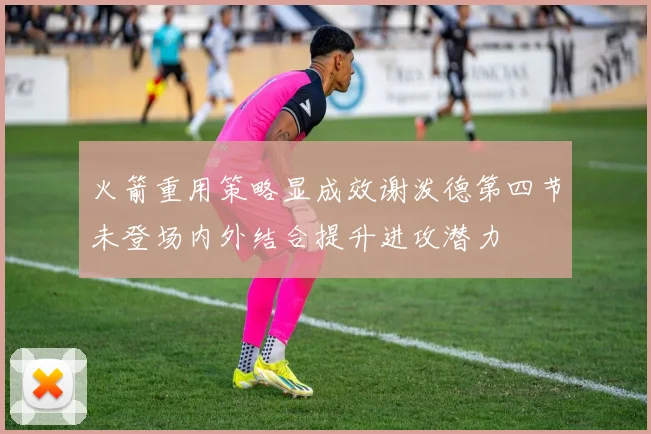 火箭重用策略显成效谢泼德第四节未登场内外结合提升进攻潜力