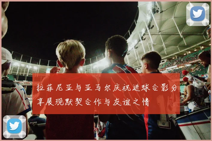 拉菲尼亚与亚马尔庆祝进球合影分享展现默契合作与友谊之情