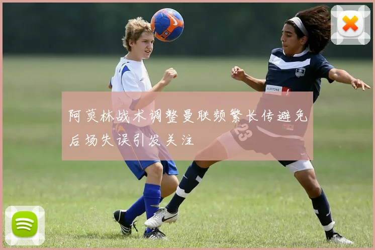 阿莫林战术调整曼联频繁长传避免后场失误引发关注