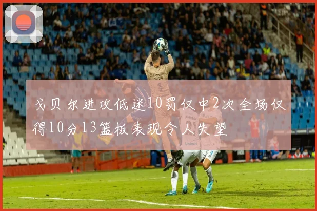 戈贝尔进攻低迷10罚仅中2次全场仅得10分13篮板表现令人失望