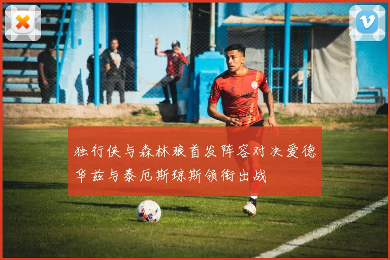独行侠与森林狼首发阵容对决爱德华兹与泰厄斯琼斯领衔出战