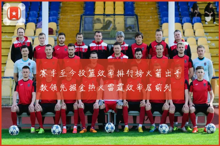 赛季至今投篮效率排行榜火箭出手数领先掘金热火雷霆效率居前列