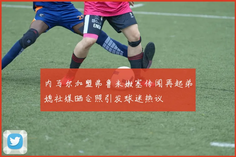 内马尔加盟弗鲁米嫩塞传闻再起弟媳社媒晒合照引发球迷热议
