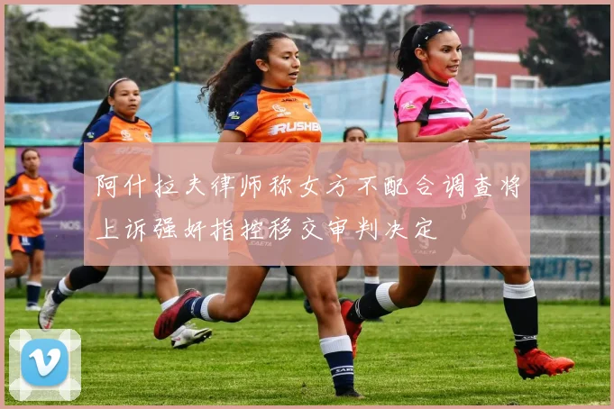 阿什拉夫律师称女方不配合调查将上诉强奸指控移交审判决定