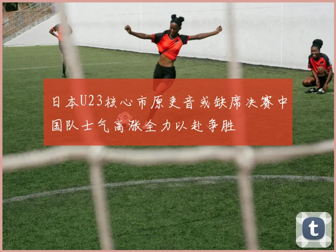 日本U23核心市原吏音或缺席决赛中国队士气高涨全力以赴争胜