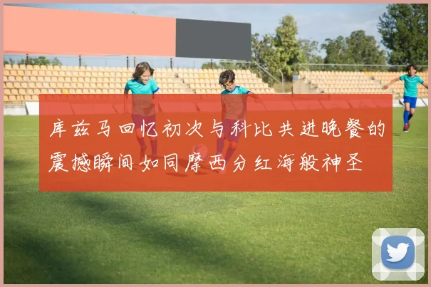 库兹马回忆初次与科比共进晚餐的震撼瞬间如同摩西分红海般神圣