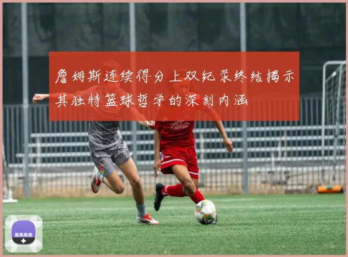 詹姆斯连续得分上双纪录终结揭示其独特篮球哲学的深刻内涵