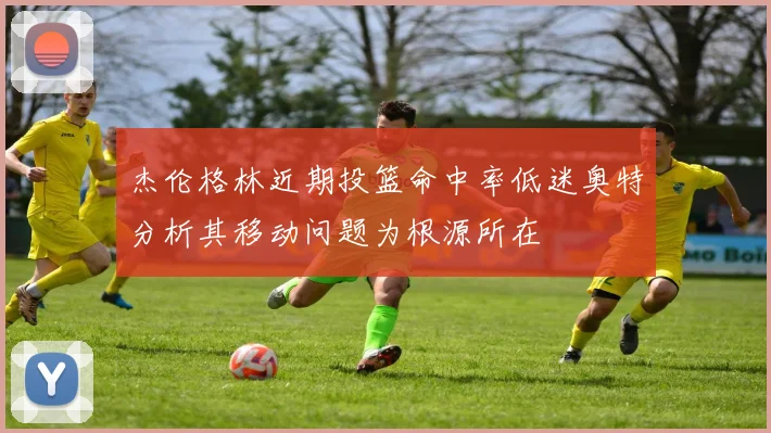 杰伦格林近期投篮命中率低迷奥特分析其移动问题为根源所在