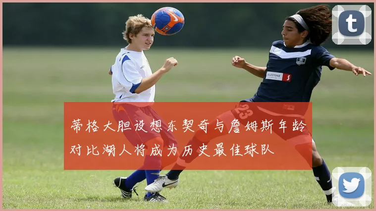 蒂格大胆设想东契奇与詹姆斯年龄对比湖人将成为历史最佳球队