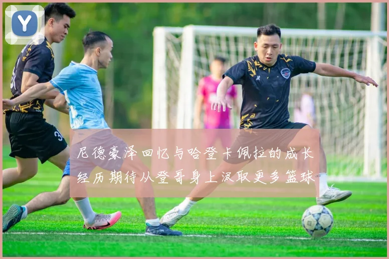尼德豪泽回忆与哈登卡佩拉的成长经历期待从登哥身上汲取更多篮球智慧