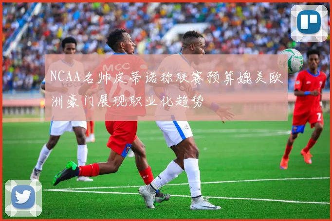 NCAA名帅皮蒂诺称联赛预算媲美欧洲豪门展现职业化趋势