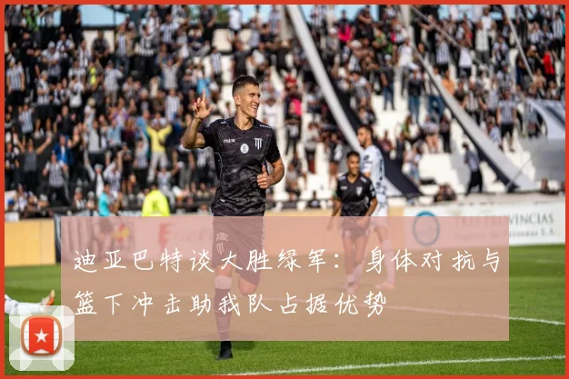 迪亚巴特谈大胜绿军：身体对抗与篮下冲击助我队占据优势
