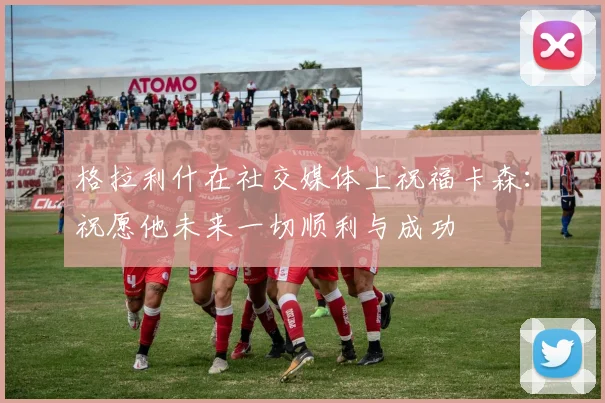 格拉利什在社交媒体上祝福卡森：祝愿他未来一切顺利与成功