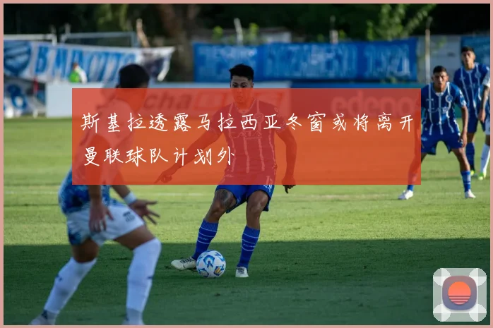 斯基拉透露马拉西亚冬窗或将离开曼联球队计划外