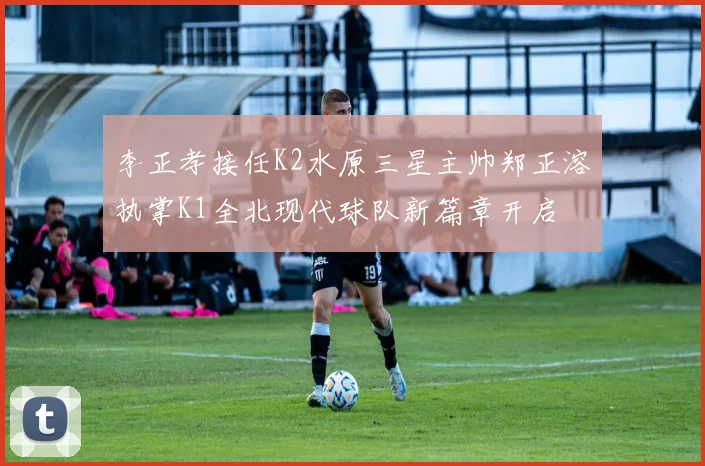 李正孝接任K2水原三星主帅郑正溶执掌K1全北现代球队新篇章开启