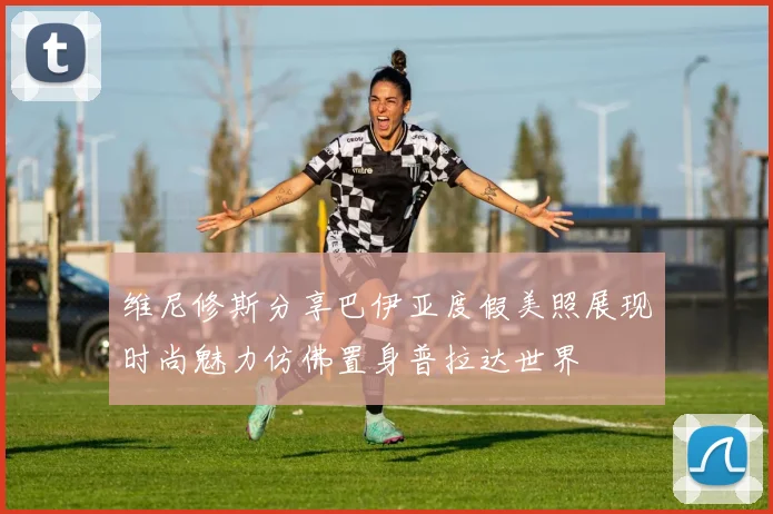 维尼修斯分享巴伊亚度假美照展现时尚魅力仿佛置身普拉达世界