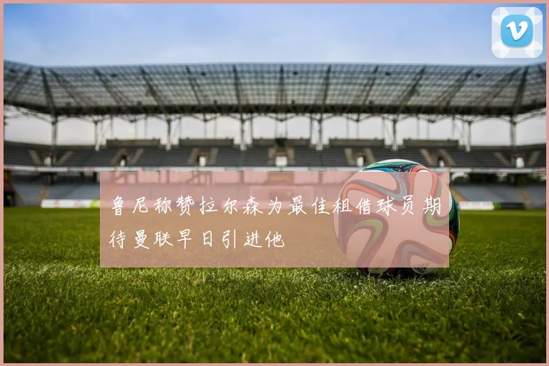 鲁尼称赞拉尔森为最佳租借球员期待曼联早日引进他