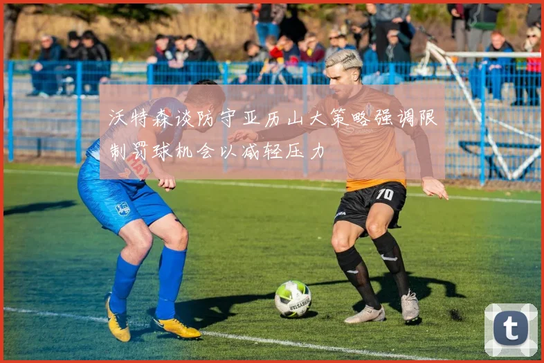 沃特森谈防守亚历山大策略强调限制罚球机会以减轻压力