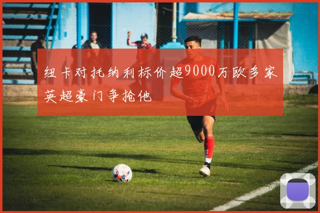 纽卡对托纳利标价超9000万欧多家英超豪门争抢他