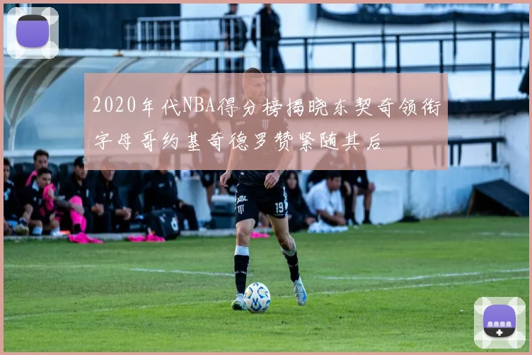 2020年代NBA得分榜揭晓东契奇领衔字母哥约基奇德罗赞紧随其后