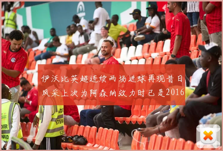 伊沃比英超连续两场进球再现昔日风采上次为阿森纳效力时已是2016年