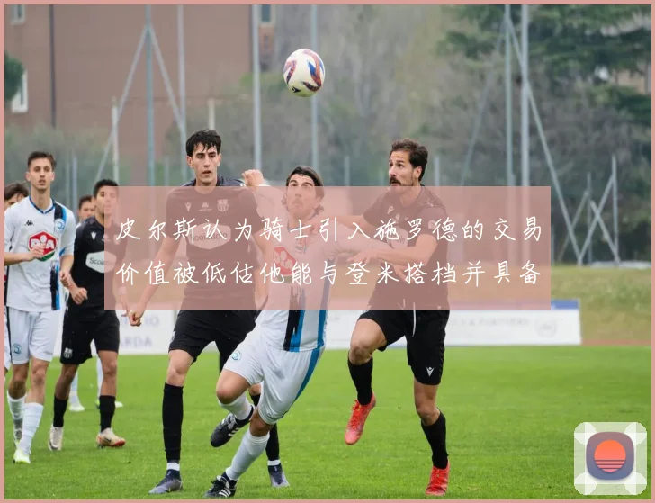 皮尔斯认为骑士引入施罗德的交易价值被低估他能与登米搭档并具备防守能力