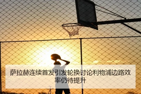 萨拉赫连续首发引发轮换讨论利物浦边路效率仍待提升 | leyu.com