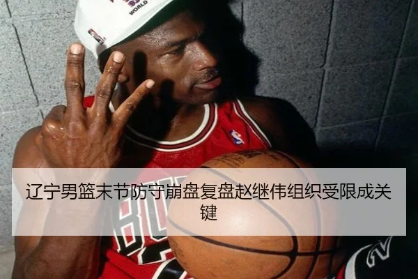 辽宁男篮末节防守崩盘复盘赵继伟组织受限成关键 - leyu.com